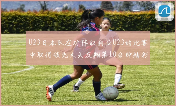 U23日本队在对阵叙利亚U23的比赛中取得领先大关友翔第10分钟精彩进球
