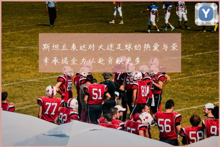 斯坦丘表达对大连足球的热爱与荣幸承诺全力以赴贡献更多