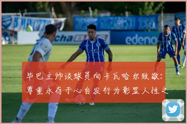 毕巴主帅谈球员向卡瓦哈尔致敬：尊重永存于心自发行为彰显人性之美