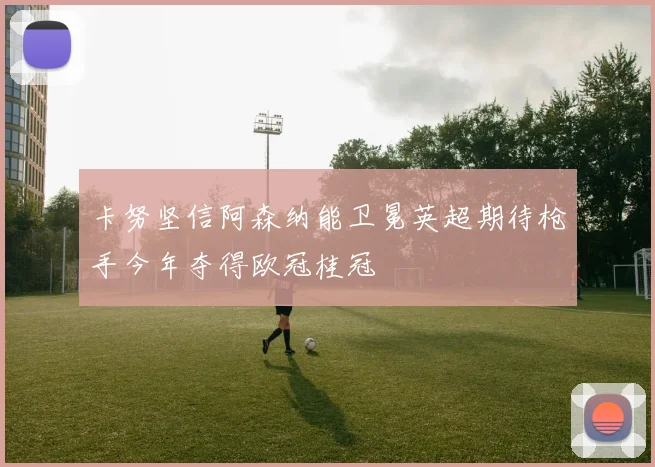 卡努坚信阿森纳能卫冕英超期待枪手今年夺得欧冠桂冠