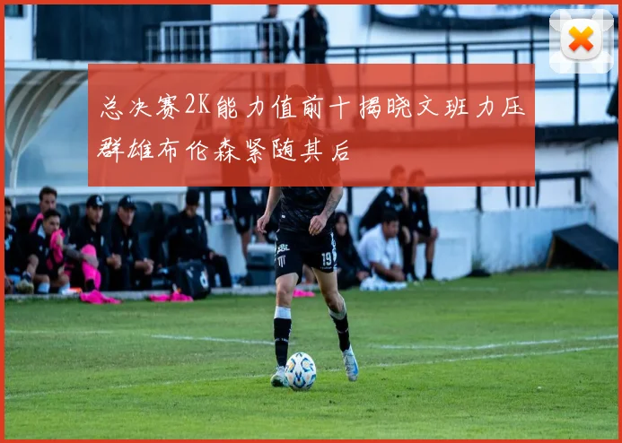 总决赛2K能力值前十揭晓文班力压群雄布伦森紧随其后