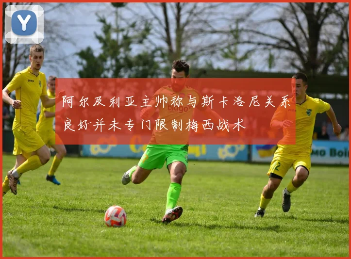 阿尔及利亚主帅称与斯卡洛尼关系良好并未专门限制梅西战术