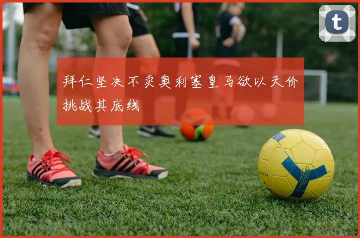 拜仁坚决不卖奥利塞皇马欲以天价挑战其底线