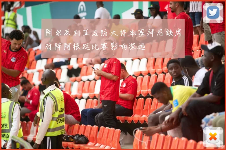 阿尔及利亚后防大将本塞拜尼缺席对阵阿根廷比赛影响深远