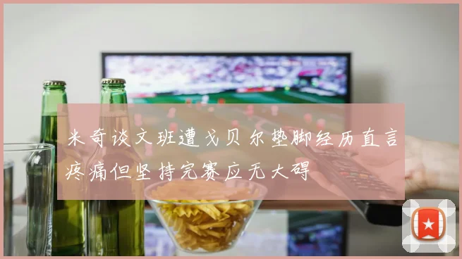 米奇谈文班遭戈贝尔垫脚经历直言疼痛但坚持完赛应无大碍