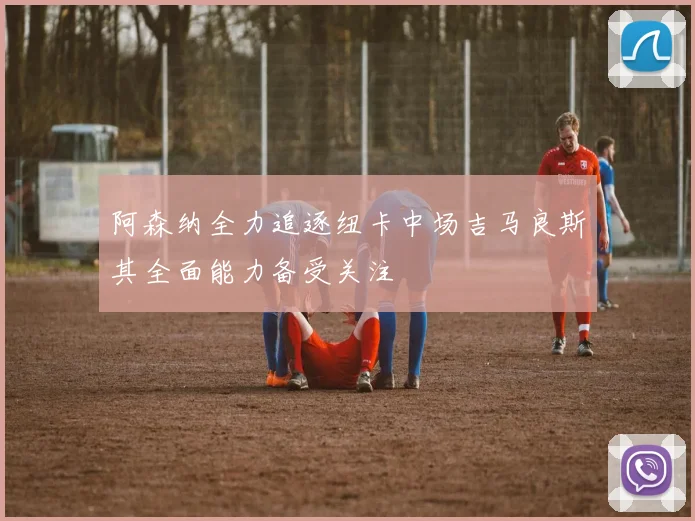 阿森纳全力追逐纽卡中场吉马良斯其全面能力备受关注