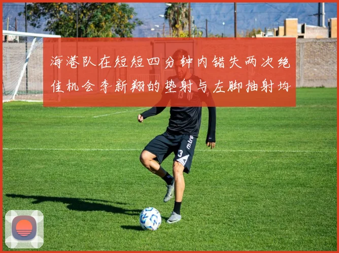 海港队在短短四分钟内错失两次绝佳机会李新翔的垫射与左脚抽射均未能转化为进球