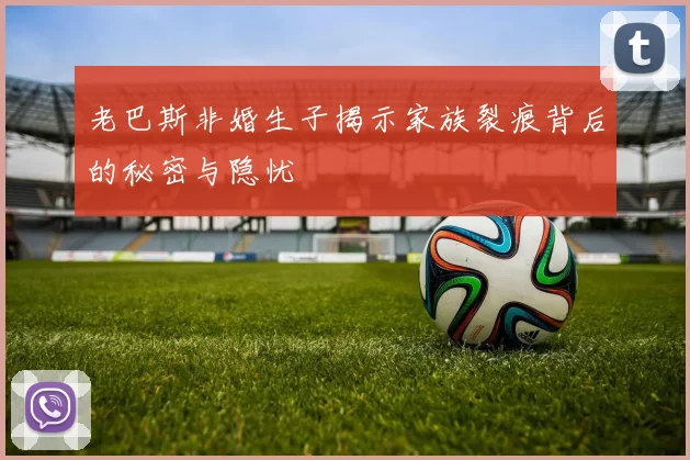 老巴斯非婚生子揭示家族裂痕背后的秘密与隐忧
