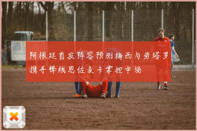 阿根廷首发阵容预测梅西与劳塔罗携手锋线恩佐麦卡掌控中场