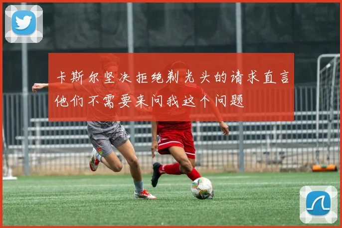 卡斯尔坚决拒绝剃光头的请求直言他们不需要来问我这个问题