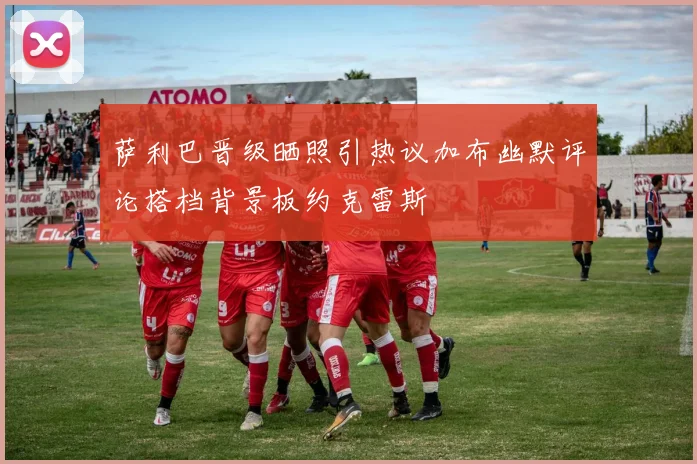 萨利巴晋级晒照引热议加布幽默评论搭档背景板约克雷斯