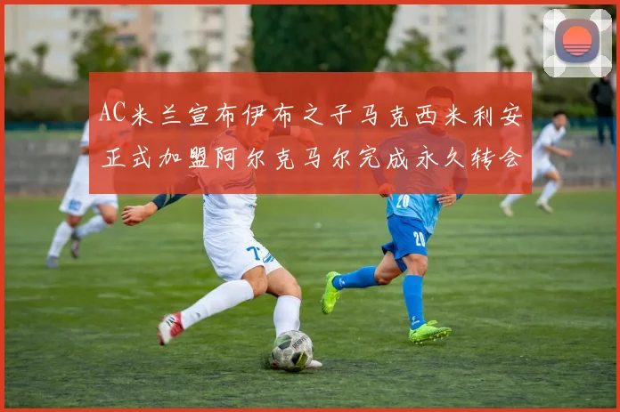 AC米兰宣布伊布之子马克西米利安正式加盟阿尔克马尔完成永久转会