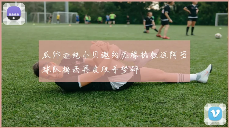 瓜帅拒绝小贝邀约无缘执教迈阿密球队梅西再度联手梦碎