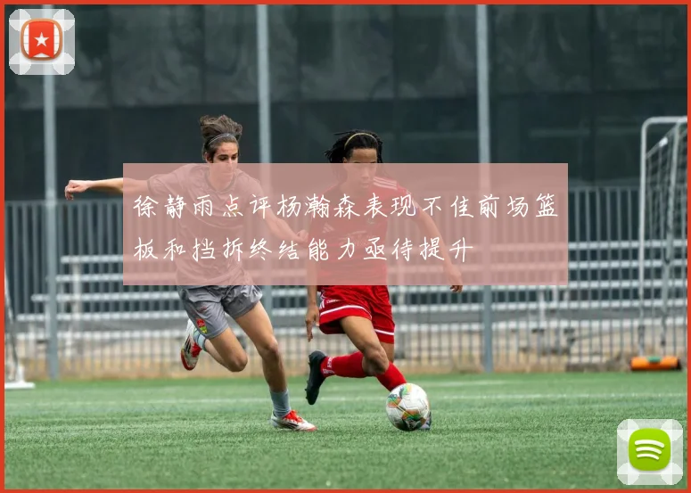 徐静雨点评杨瀚森表现不佳前场篮板和挡拆终结能力亟待提升
