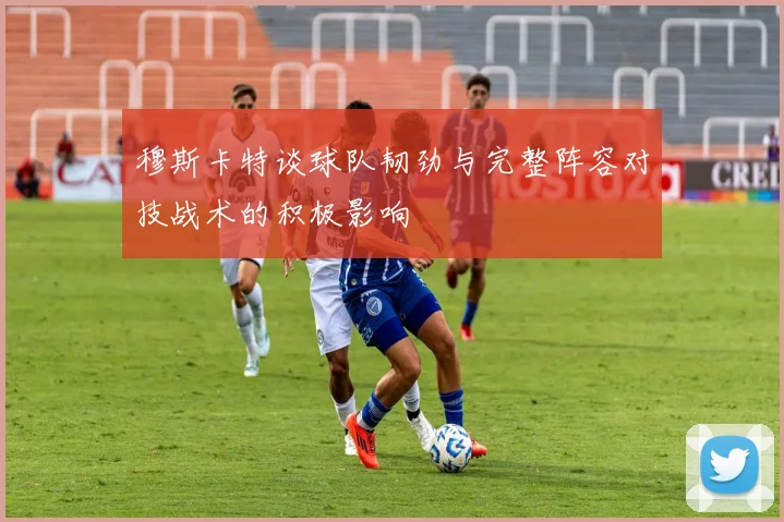 穆斯卡特谈球队韧劲与完整阵容对技战术的积极影响