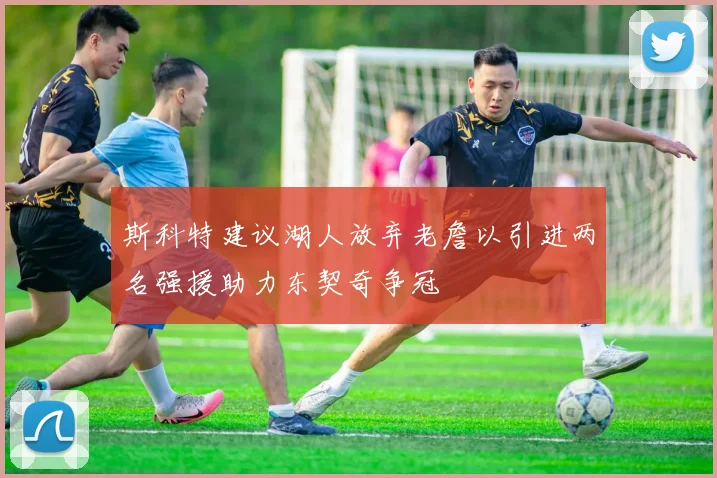 斯科特建议湖人放弃老詹以引进两名强援助力东契奇争冠