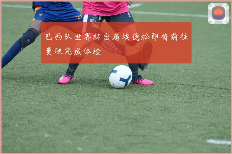 巴西队世界杯出局埃德松即将前往曼联完成体检