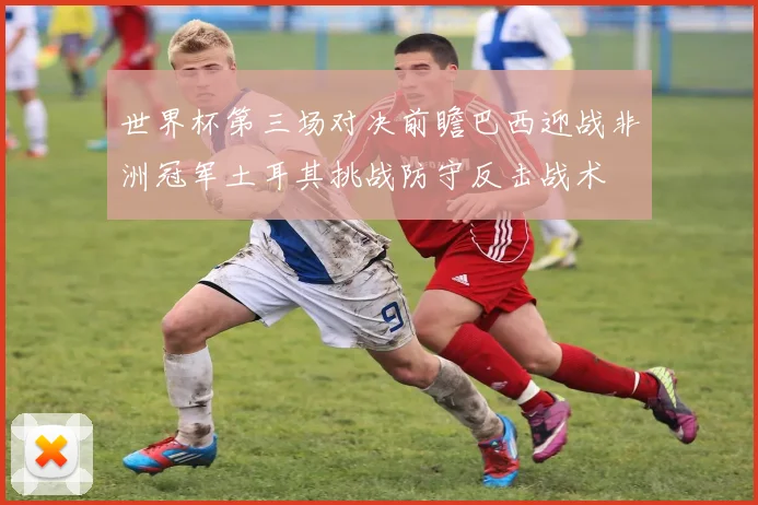 世界杯第三场对决前瞻巴西迎战非洲冠军土耳其挑战防守反击战术