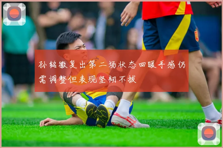 孙铭徽复出第二场状态回暖手感仍需调整但表现坚韧不拔