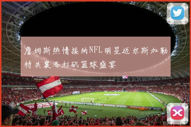 詹姆斯热情接纳NFL明星迈尔斯加勒特共襄洛杉矶篮球盛宴