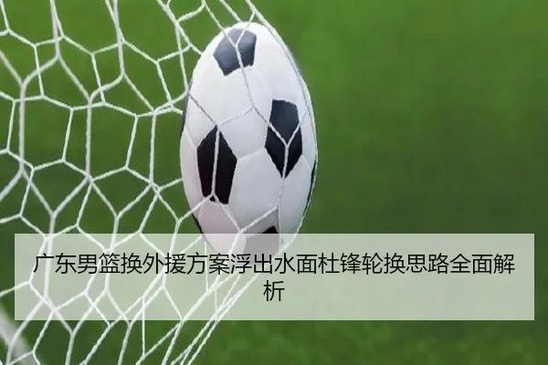 广东男篮换外援方案浮出水面杜锋轮换思路全面解析 - hth